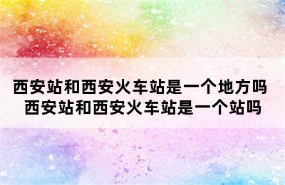 西安站和西安火车站是一个地方吗 西安站和西安火车站是一个站吗